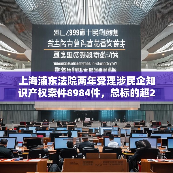 上海浦东法院两年受理涉民企知识产权案件8984件，总标的超27亿元