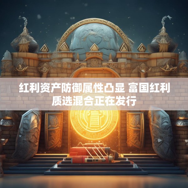 红利资产防御属性凸显 富国红利质选混合正在发行