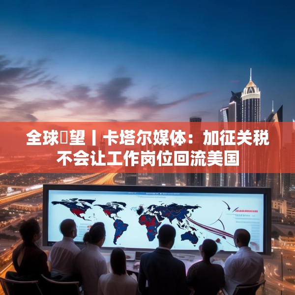 全球瞭望丨卡塔尔媒体：加征关税不会让工作岗位回流美国