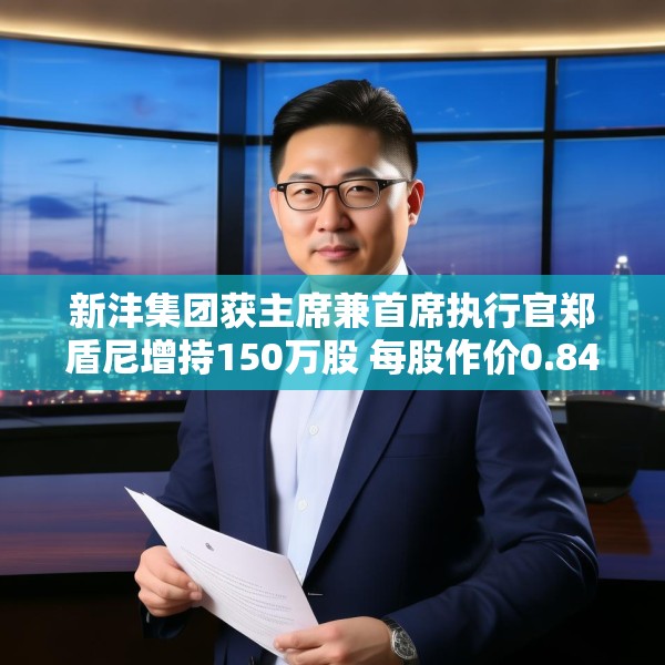 新沣集团获主席兼首席执行官郑盾尼增持150万股 每股作价0.84港元