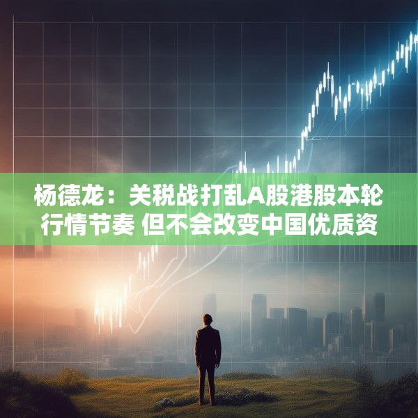 杨德龙：关税战打乱A股港股本轮行情节奏 但不会改变中国优质资产估值修复大趋势