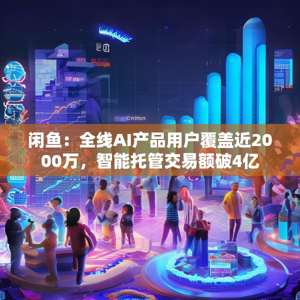 闲鱼：全线AI产品用户覆盖近2000万，智能托管交易额破4亿