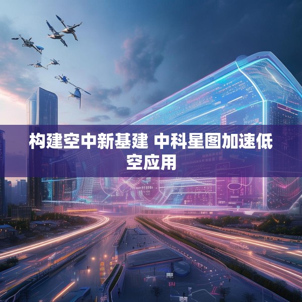 构建空中新基建 中科星图加速低空应用