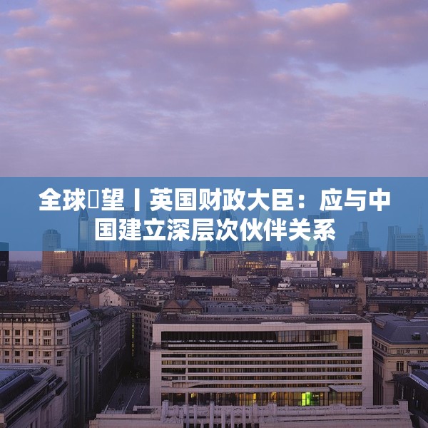 全球瞭望丨英国财政大臣：应与中国建立深层次伙伴关系