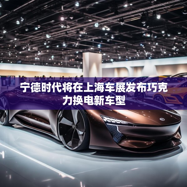 宁德时代将在上海车展发布巧克力换电新车型