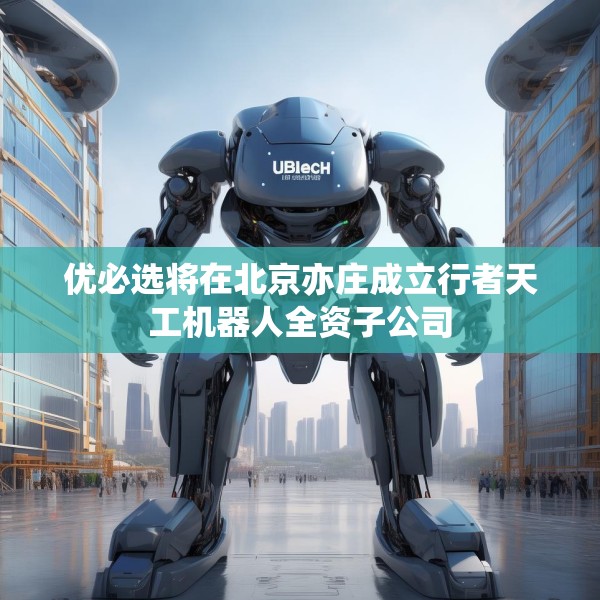 优必选将在北京亦庄成立行者天工机器人全资子公司