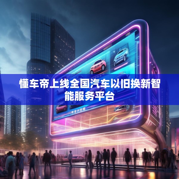 懂车帝上线全国汽车以旧换新智能服务平台