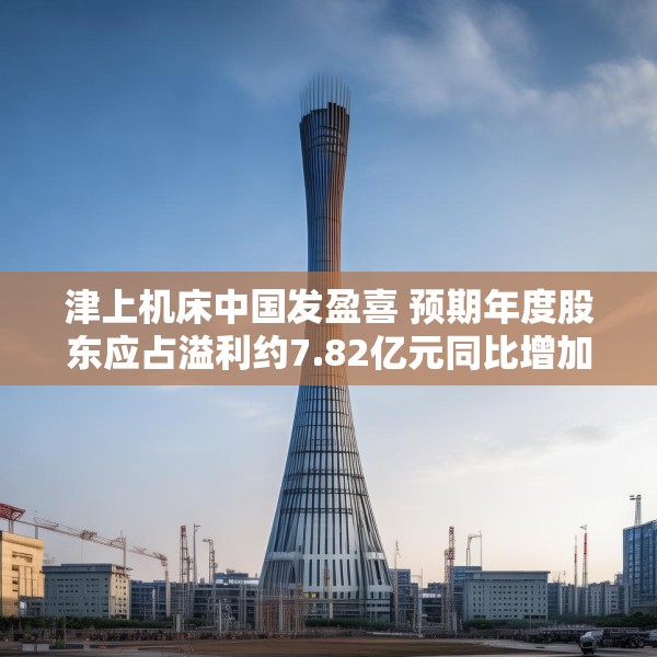 津上机床中国发盈喜 预期年度股东应占溢利约7.82亿元同比增加约60%