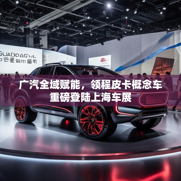 广汽全域赋能，领程皮卡概念车重磅登陆上海车展