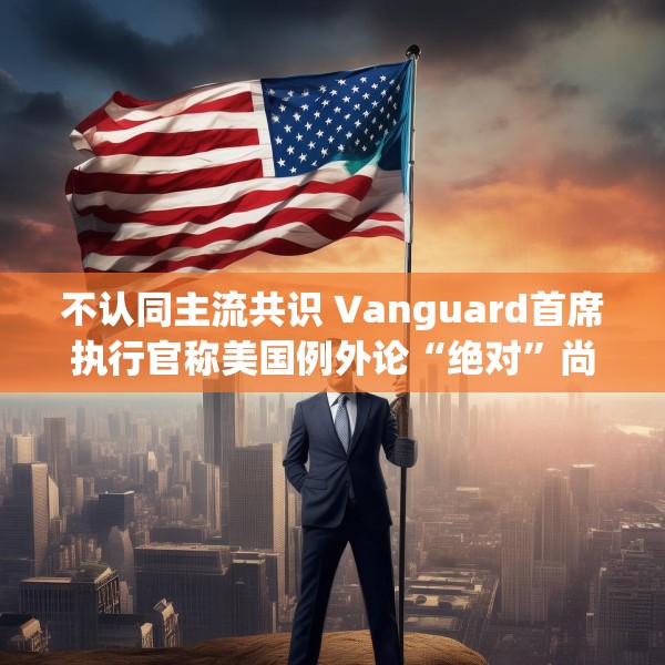 不认同主流共识 Vanguard首席执行官称美国例外论“绝对”尚未见顶