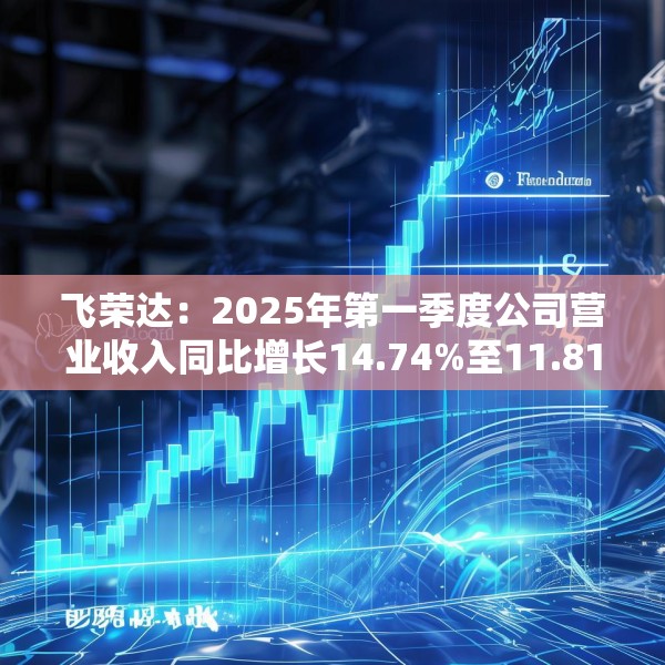 飞荣达：2025年第一季度公司营业收入同比增长14.74%至11.81亿元
