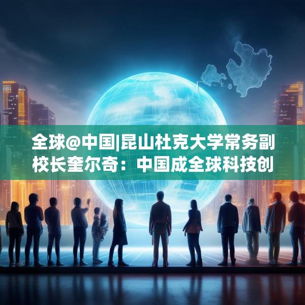 全球@中国|昆山杜克大学常务副校长奎尔奇：中国成全球科技创新引领者之一年轻人在传承中焕发创新活力