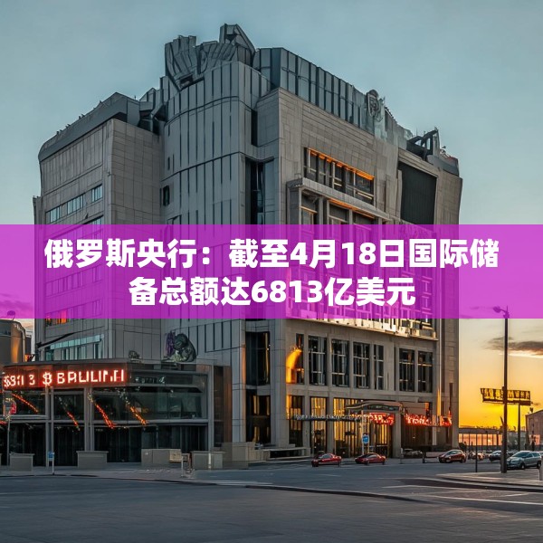 俄罗斯央行：截至4月18日国际储备总额达6813亿美元