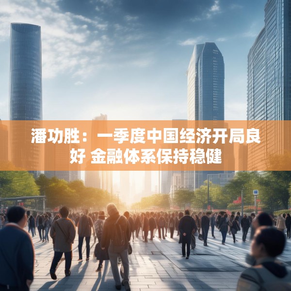 潘功胜：一季度中国经济开局良好 金融体系保持稳健