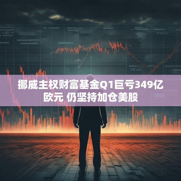 挪威主权财富基金Q1巨亏349亿欧元 仍坚持加仓美股