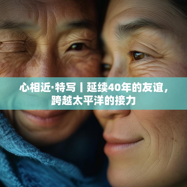 心相近·特写丨延续40年的友谊，跨越太平洋的接力