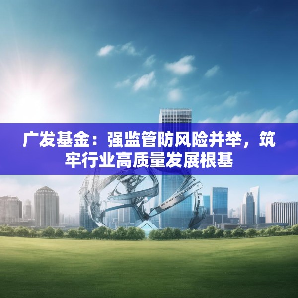 广发基金：强监管防风险并举，筑牢行业高质量发展根基
