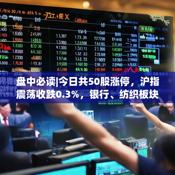 盘中必读|今日共50股涨停，沪指震荡收跌0.3%，银行、纺织板块全天强势