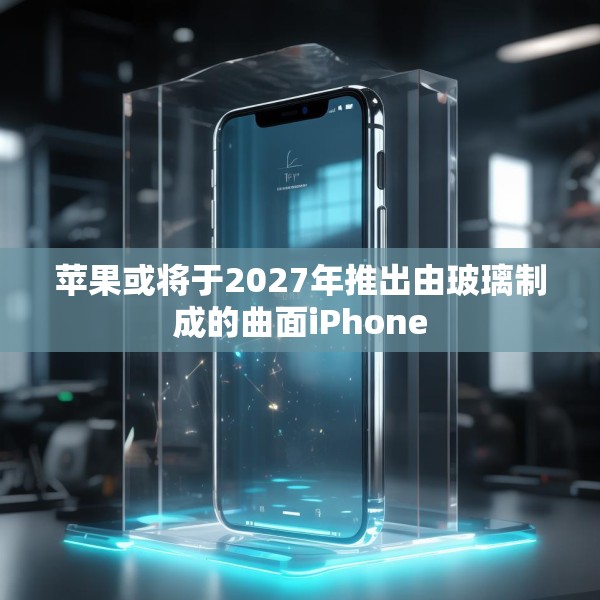 苹果或将于2027年推出由玻璃制成的曲面iPhone