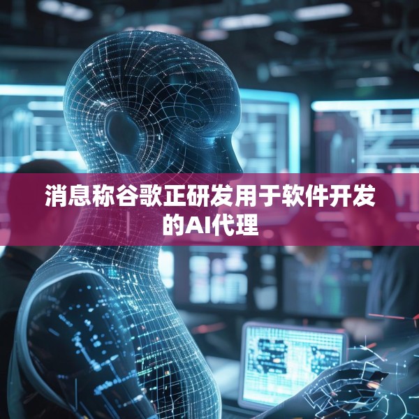 消息称谷歌正研发用于软件开发的AI代理