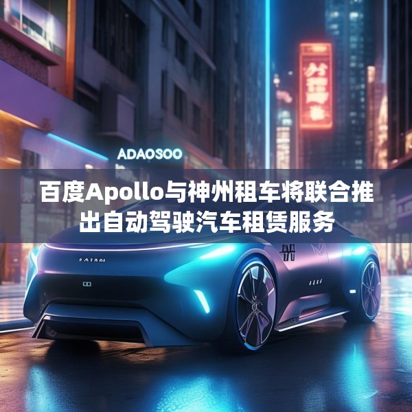 百度Apollo与神州租车将联合推出自动驾驶汽车租赁服务
