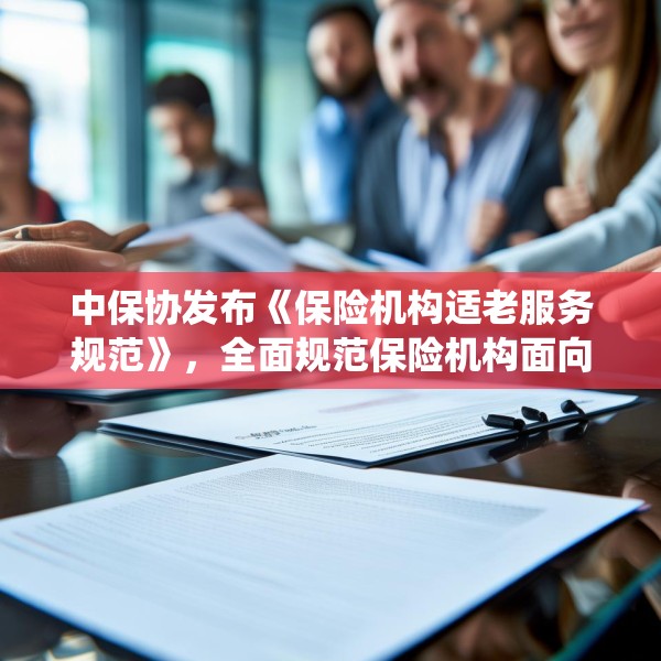 中保协发布《保险机构适老服务规范》，全面规范保险机构面向老年人提供服务的统一标准