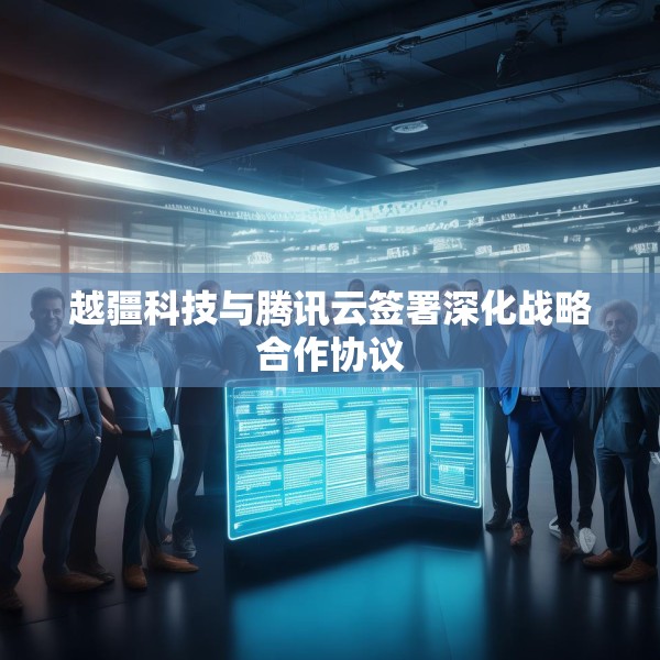 越疆科技与腾讯云签署深化战略合作协议