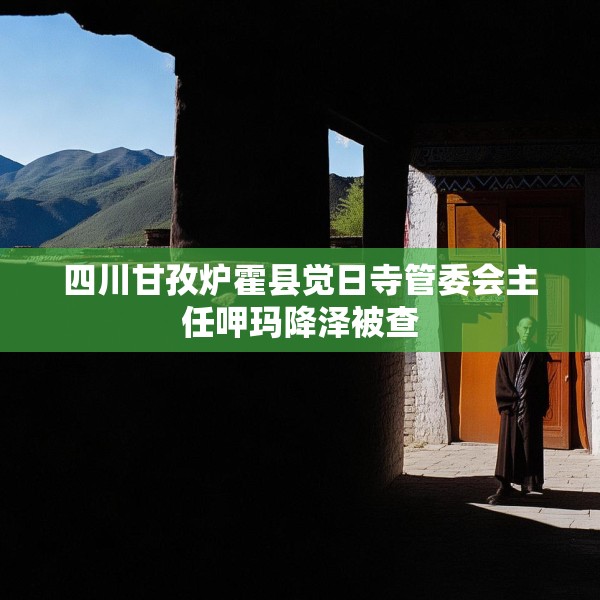 四川甘孜炉霍县觉日寺管委会主任呷玛降泽被查