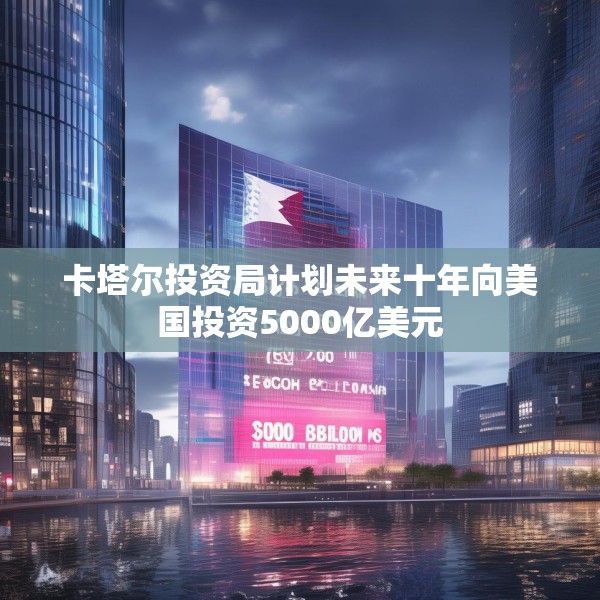 卡塔尔投资局计划未来十年向美国投资5000亿美元