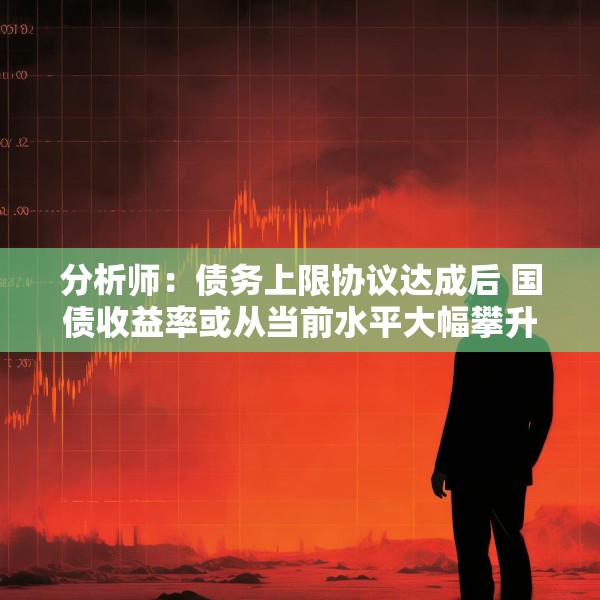 分析师：债务上限协议达成后 国债收益率或从当前水平大幅攀升