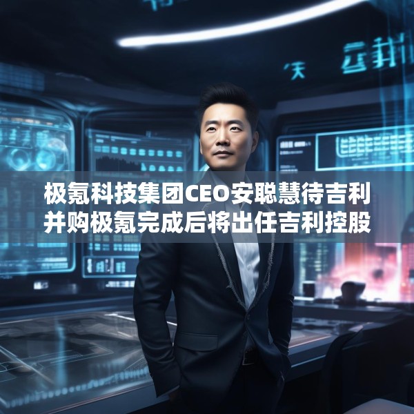 极氪科技集团CEO安聪慧待吉利并购极氪完成后将出任吉利控股集团CEO
