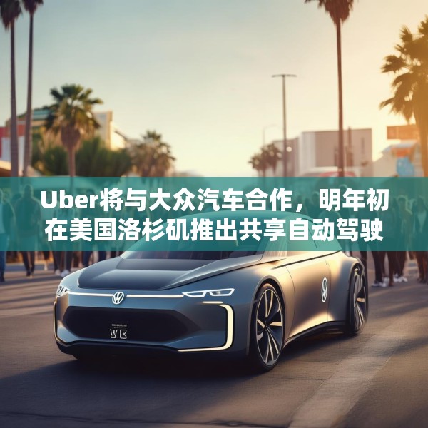 Uber将与大众汽车合作，明年初在美国洛杉矶推出共享自动驾驶服务