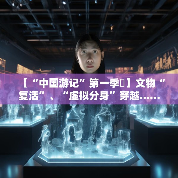 【“中国游记”第一季㉙】文物“复活”、“虚拟分身”穿越……让老外看呆的中国博物馆藏着多少“黑科技”？