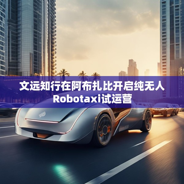 文远知行在阿布扎比开启纯无人Robotaxi试运营
