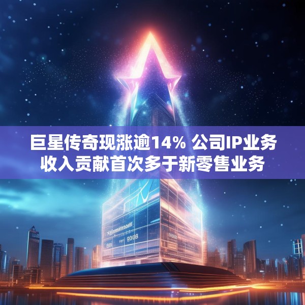 巨星传奇现涨逾14% 公司IP业务收入贡献首次多于新零售业务