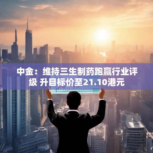 中金：维持三生制药跑赢行业评级 升目标价至21.10港元