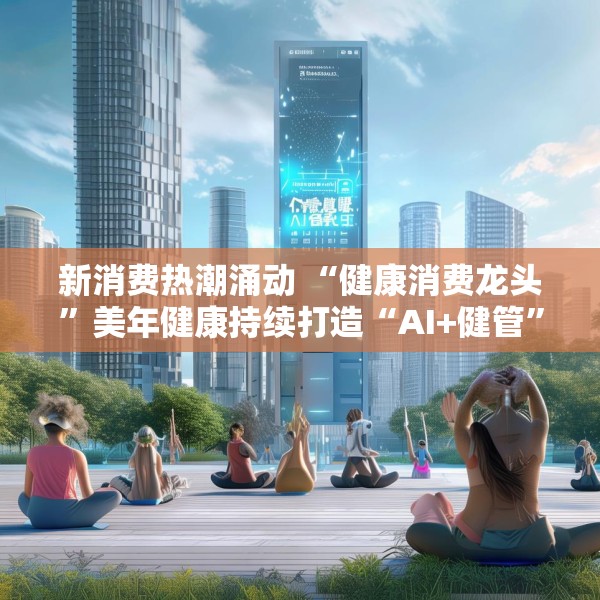 新消费热潮涌动 “健康消费龙头”美年健康持续打造“AI+健管”新生态