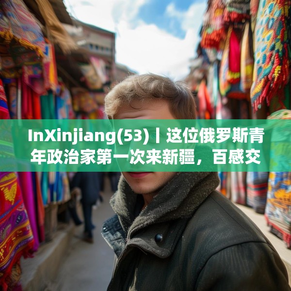 InXinjiang(53)丨这位俄罗斯青年政治家第一次来新疆，百感交集