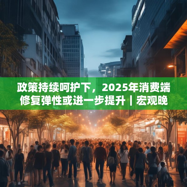 政策持续呵护下，2025年消费端修复弹性或进一步提升｜宏观晚6点