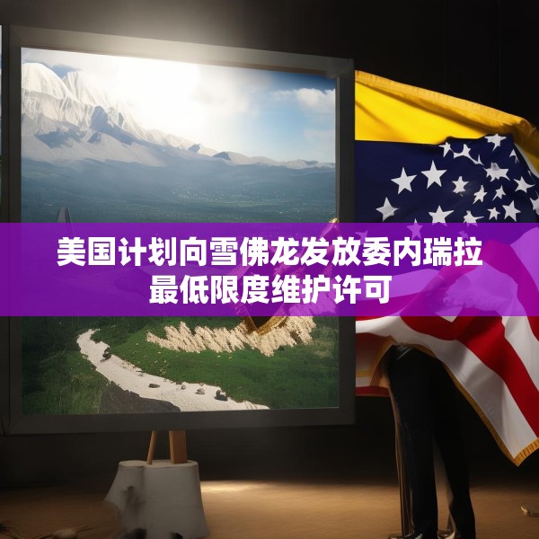美国计划向雪佛龙发放委内瑞拉最低限度维护许可