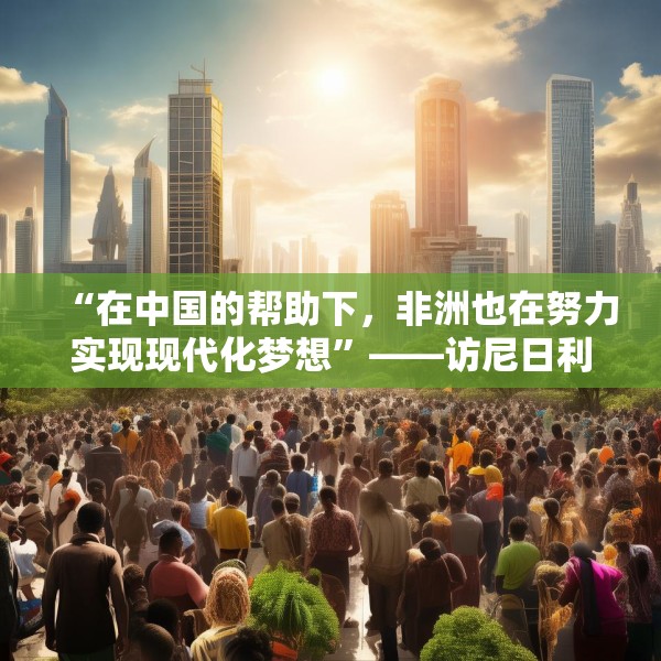 “在中国的帮助下，非洲也在努力实现现代化梦想”——访尼日利亚尼中全面战略伙伴关系总干事特格贝