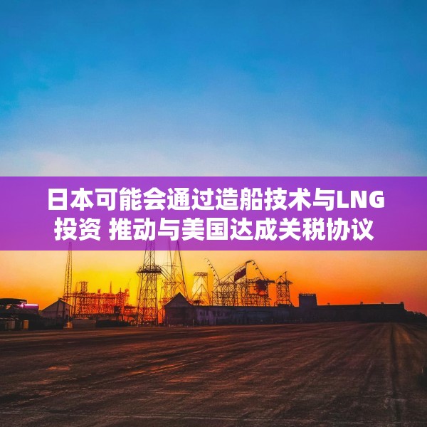 日本可能会通过造船技术与LNG投资 推动与美国达成关税协议