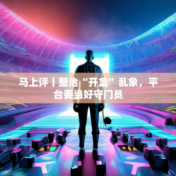 马上评丨整治“开盒”乱象，平台要当好守门员