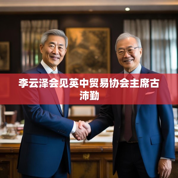 李云泽会见英中贸易协会主席古沛勤