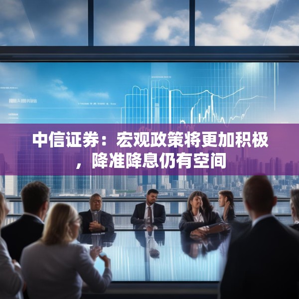 中信证券：宏观政策将更加积极，降准降息仍有空间
