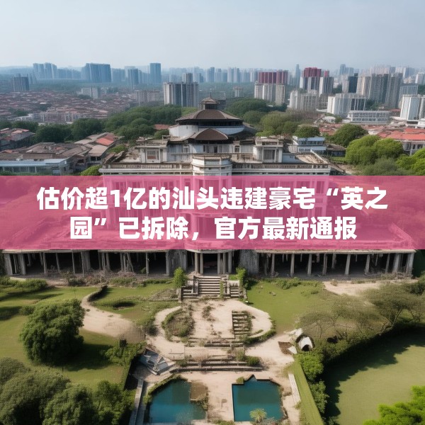 估价超1亿的汕头违建豪宅“英之园”已拆除，官方最新通报