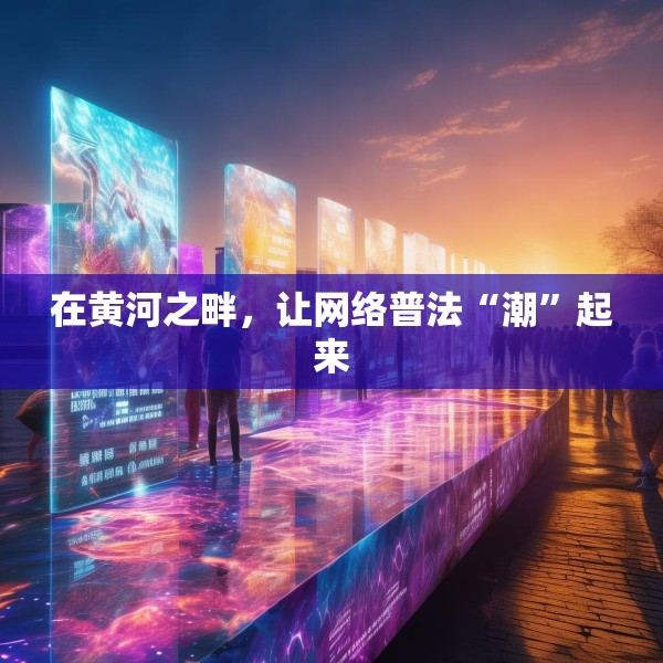 在黄河之畔，让网络普法“潮”起来