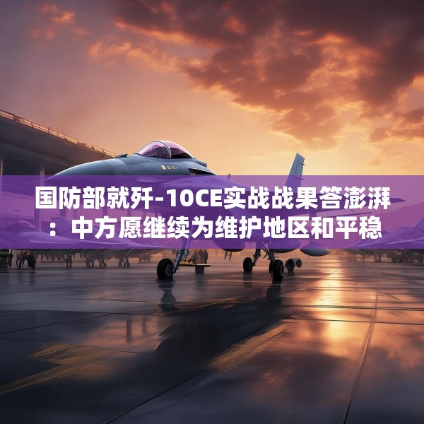 国防部就歼-10CE实战战果答澎湃：中方愿继续为维护地区和平稳定发挥建设性作用