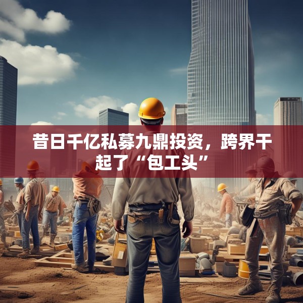 昔日千亿私募九鼎投资，跨界干起了“包工头”