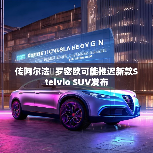 传阿尔法・罗密欧可能推迟新款Stelvio SUV发布